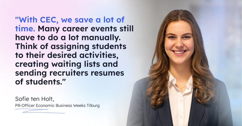 Quote by Sofie ten Holt, PR-Officer Economic Business Weeks Tilburg. With CEC, we save a lot of time. Many career events still have to do a lot manually. Think of assigning students to their desired activities, creating waiting lists and sending recruiters resumes of students.